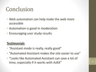 Conclusion
• Web automation can help make the web more
  accessible
• Automation is good in moderation
• Encouraging user study results

Testimonials
• “Assistant mode is really, really good”
• “Automated Assistant makes the site easier to use”
• “Looks like Automated Assistant can save a lot of
                                                       15
  time, especially if it works with AJAX”
 