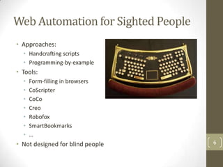 Web Automation for Sighted People
• Approaches:
  • Handcrafting scripts
  • Programming-by-example
• Tools:
  •   Form-filling in browsers
  •   CoScripter
  •   CoCo
  •   Creo
  •   Robofox
  •   SmartBookmarks
  •   …
• Not designed for blind people     6
 