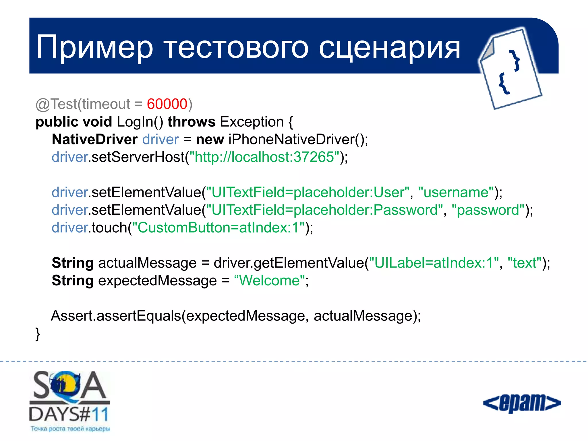 Пример тестового сценария
@Test(timeout = 60000)
public void LogIn() throws Exception {
  NativeDriver driver = new iPhoneNativeDriver();
  driver.setServerHost("http://localhost:37265");

    driver.setElementValue("UITextField=placeholder:User", "username");
    driver.setElementValue("UITextField=placeholder:Password", "password");
    driver.touch("CustomButton=atIndex:1");

    String actualMessage = driver.getElementValue("UILabel=atIndex:1", "text");
    String expectedMessage = “Welcome";

    Assert.assertEquals(expectedMessage, actualMessage);
}
 