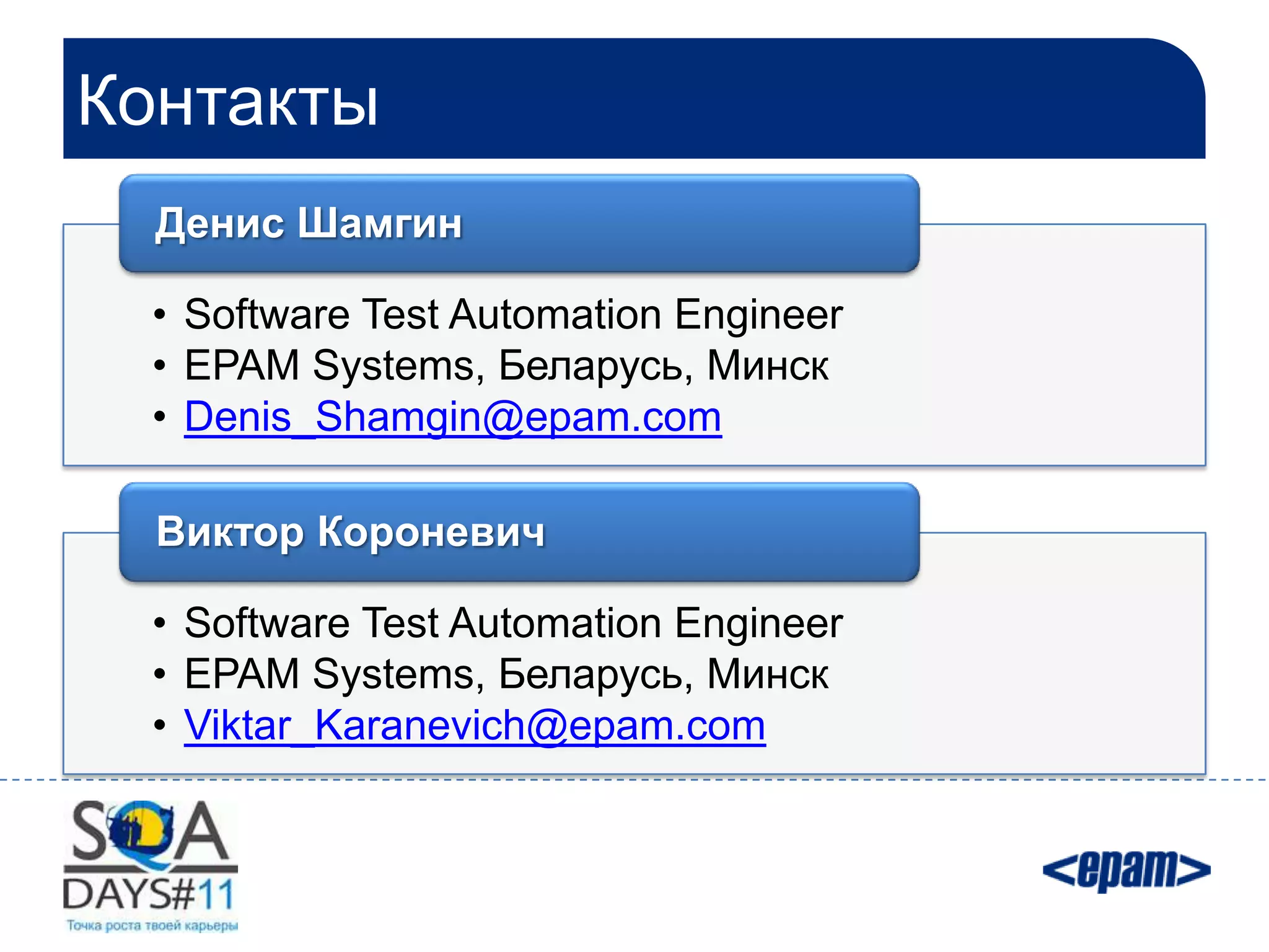 Контакты
  Денис Шамгин

 • Software Test Automation Engineer
 • EPAM Systems, Беларусь, Минск
 • Denis_Shamgin@epam.com

  Виктор Короневич

 • Software Test Automation Engineer
 • EPAM Systems, Беларусь, Минск
 • Viktar_Karanevich@epam.com
 
