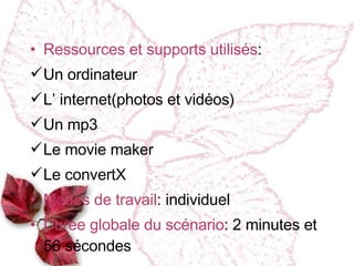 Ressources et supports utilisés : Un ordinateur L’ internet(photos et vidéos) Un mp3 Le movie maker Le convertX Modes de travail : individuel Dur ée globale du scénario : 2 minutes et 56 s é condes  