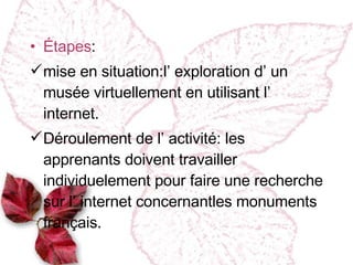 Étapes : mise en situation :l’ exploration d’ un musée virtuellement en utilisant l’ internet. Déroulement de l’ activité : les apprenants doivent travailler individuelement  pour faire une recherche sur l’ internet concernantles monuments français. 