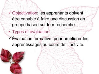 Objectivation :  les apprenants doivent être capable à faire une discussion en groupe basée sur leur recherche. Types d’ évaluation : Évaluation formative :  pour améliorer les apprentissages au cours de l’ activité. 