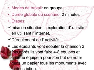 Modes de travail : en groupe Dur ée globale du scénario : 2 minutes Étapes : mise en situation :l’ exploration d’ un site en utilisant l’ internet. Déroulement de l’ activité : Les étudiants vont écouter la chanson 2 fois,aprés ils vont faire 4-8 équipes et chaque équipe a pour son but de noter dans un papier tous les monuments avec la description.  