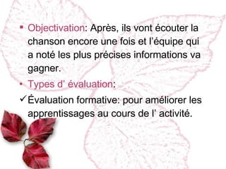 Objectivation : Après, ils vont écouter la chanson encore une fois et l’équipe qui a noté les plus précises informations va gagner. Types d’ évaluation : Évaluation formative :  pour améliorer les apprentissages au cours de l’ activité. 