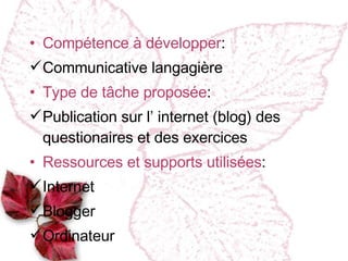 Compétence à développer : Communicative langagière Type de tâche proposée : Publication sur l ’ internet (blog) des questionaires et des exercices Ressources et supports utilis ées : Internet Blogger  Ordinateur  
