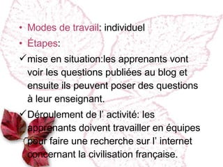 Modes de travail : individuel Étapes :  mise en situation :l es apprenants vont voir les questions publiées au blog et ensuite ils peuvent poser des questions à leur enseignant. Déroulement de l’ activité : les apprenants doivent travailler en  équipes pour faire une recherche sur l’ internet concernant la civilisation française. 