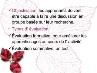 Objectivation :  les apprenants doivent être capable à faire une discussion en groupe basée sur leur recherche. Types d’ évaluation : Évaluation formative :  pour améliorer les apprentissages au cours de l’ activité. Évaluation sommative :  un test 