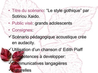 Titre du scénario :   “Le style gothique” par Sotiriou Xaido. Public vi sé : grands adolescents Consignes :  Sc énario pédagogique acoustique crée en audacity. Utilisation d’un chanson d’ Edith Piaff Compétences à developper :  Communicatives langagi ères culturelles 