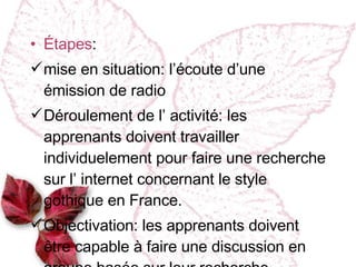 Étapes : mise en situation : l’ écoute d’une émission de radio Déroulement de l’ activité : les apprenants doivent travailler individuelement  pour faire une recherche sur l’ internet concernant le style gothique en France. Objectivation :  les apprenants doivent être capable à faire une discussion en groupe basée sur leur recherche. 