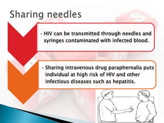 • HIV can be transmitted through needles and
  syringes contaminated with infected blood.




• Sharing intravenous drug paraphernalia puts
  individual at high risk of HIV and other
  infectious diseases such as hepatitis.
 