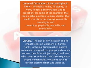 Universal Declaration of Human Rights in
  1948 - The rights to live, to dignity, to
   work, to non-discrimination, and to
 education, are some of the examples that
could enable a person to make choices that
  would – in his or her own wa ymake life
              meaningful and
   rewarding, physically, mentally, and
                emotionally.




  UNAIDS, “The risk of HIV infection and its
     impact feeds on violations of human
   rights, including discrimination against
women and marginalized groups such as sex
 workers, people who inject drugs, and men
who have sex with men. HIV also frequently
   begets human rights violations such as
     further discrimination and violence.”
 