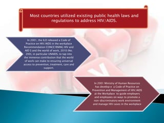 Most countries utilized existing public health laws and
               regulations to address HIV/AIDS.



   In 2001, the ILO released a Code of
  Practice on HIV/AIDS in the workplace
Recommendation CONCE RNING HIV and
 AID S and the world of work, 2010 (No.
  200), in particular UNAIDS, to tap into
the immense contribution that the world
 of work can make to ensuring universal
access to prevention, treatment, care and
                 support.




                                              In 2001 Ministry of Human Resources
                                               has develop e a Code of Practice on
                                            Prevention and Management of HIV/AIDS
                                              at the Workplace to guide employers
                                              and employees on ways to promote a
                                              non-discriminatory work environment
                                             and manage HIV cases in the workplace
 
