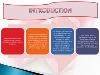 She brought suit under Title
                                                                       III of the Americans with
                                Dr. Bragdon examined her in
                                                                       Disabilities Act of 1990,            This case in which
                                his dental office, but refused
                                                                        which prohibits private          the Supreme Court of the
   Abbott HIV positive when     to fill her cavity in his dental
                                                                           providers of public             United States held that
   seeking dental treatment     office, although he indicated
                                                                     accommodations (such as a         reproduction does qualify as a
from Randon Bragdon (Dentist   that he would fill her cavity in
                                                                          private dentist) from        major life activity according to
          in Maine.)            only a hospital and that she
                                                                         discriminating against             the Americans with
                                 would be required to bear
                                                                           otherwise qualified         Disabilities Act of 1990 (ADA).
                               additional hospital expenses.
                                                                   individuals with disabilities on
                                                                    the basis of their disabilities.
 