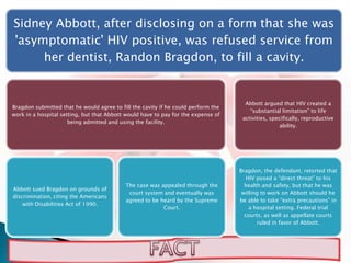 Sidney Abbott, after disclosing on a form that she was
'asymptomatic' HIV positive, was refused service from
     her dentist, Randon Bragdon, to fill a cavity.


                                                                                     Abbott argued that HIV created a
Bragdon submitted that he would agree to fill the cavity if he could perform the
                                                                                       “substantial limitation” to life
work in a hospital setting, but that Abbott would have to pay for the expense of
                                                                                    activities, specifically, reproductive
                      being admitted and using the facility.
                                                                                                    ability.




                                                                                   Bragdon, the defendant, retorted that
                                                                                      HIV posed a “direct threat” to his
                                           The case was appealed through the         health and safety, but that he was
Abbott sued Bragdon on grounds of
                                            court system and eventually was         willing to work on Abbott should he
discrimination, citing the Americans
                                           agreed to be heard by the Supreme       be able to take “extra precautions” in
    with Disabilities Act of 1990.
                                                         Court.                        a hospital setting. Federal trial
                                                                                     courts, as well as appellate courts
                                                                                          ruled in favor of Abbott.
 