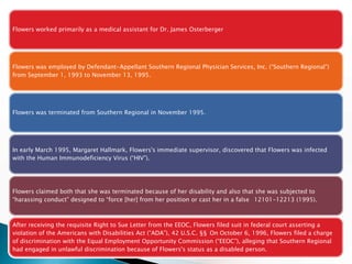 Flowers worked primarily as a medical assistant for Dr. James Osterberger




Flowers was employed by Defendant-Appellant Southern Regional Physician Services, Inc. (“Southern Regional”)
from September 1, 1993 to November 13, 1995.




Flowers was terminated from Southern Regional in November 1995.




In early March 1995, Margaret Hallmark, Flowers's immediate supervisor, discovered that Flowers was infected
with the Human Immunodeficiency Virus (“HIV”).




Flowers claimed both that she was terminated because of her disability and also that she was subjected to
“harassing conduct” designed to “force [her] from her position or cast her in a false 12101-12213 (1995).



After receiving the requisite Right to Sue Letter from the EEOC, Flowers filed suit in federal court asserting a
violation of the Americans with Disabilities Act (“ADA”), 42 U.S.C. §§ On October 6, 1996, Flowers filed a charge
of discrimination with the Equal Employment Opportunity Commission (“EEOC”), alleging that Southern Regional
had engaged in unlawful discrimination because of Flowers's status as a disabled person.
 