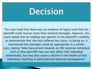 Decision
 The court held that there was no evidence of injury such that the
plaintiff could recover more than nominal damages. However, the
court stated that its holding was specific to the plaintiff’s inability
  to demonstrate that she had suffered any injury. In doing so, it
     maintained that damages could be appropriate in a similar
case, stating “daily harassment towards an HIV-positive individual
      such as [the plaintiff] may not only affect that individual
   emotionally, but may also cause a decline in the health of that
    individual, resulting in particularized physical consequence.”
 
