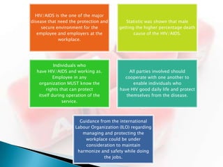 HIV/AIDS is the one of the major
disease that need the protection and       Statistic was shown that male
     secure environment for the         getting the higher percentage death
   employee and employers at the               cause of the HIV/AIDS.
             workplace.




           Individuals who
  have HIV/AIDS and working as.             All parties involved should
           Employee in any                cooperate with one another to
   organization MUST know the                 enable individuals who
       rights that can protect          have HIV good daily life and protect
   itself during operation of the          themselves from the disease.
               service.



                      Guidance from the international
                    Labour Organization (ILO) regarding
                       managing and protecting the
                        workplace could be under
                         consideration to maintain
                     harmonize and safety while doing
                                 the jobs.
 