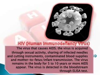 The virus that causes AIDS. the virus is acquired
   through sexual activity, sharing of infected needles
and cutting instruments, contaminated blood supplies
  and mother-to-fetus/infant transmission. The virus
   remains in the body for 5 to 10 years or more AIDS
      appear. The virus is detected in the bloodstream
                                    through ELISA test.
 