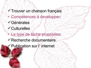 Trouver un chanson français Compétences à developper :  Générales Culturelles Le type de tâche proposées : Recherche documentaire. Publication sur l’ internet 