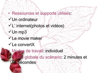 Ressources et supports utilisés : Un ordinateur L’ internet(photos et vidéos) Un mp3 Le movie maker Le convertX Modes de travail : individuel Dur ée globale du scénario : 2 minutes et 56 s é condes  