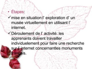 Étapes : mise en situation :l’ exploration d’ un musée virtuellement en utilisant l’ internet. Déroulement de l’ activité : les apprenants doivent travailler individuelement  pour faire une recherche sur l’ internet concernantles monuments français. 