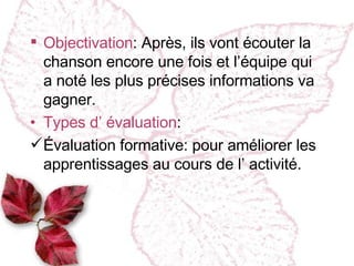 Objectivation : Après, ils vont écouter la chanson encore une fois et l’équipe qui a noté les plus précises informations va gagner. Types d’ évaluation : Évaluation formative :  pour améliorer les apprentissages au cours de l’ activité. 