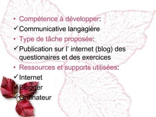 Compétence à développer : Communicative langagière Type de tâche proposée : Publication sur l ’ internet (blog) des questionaires et des exercices Ressources et supports utilis ées : Internet Blogger  Ordinateur  