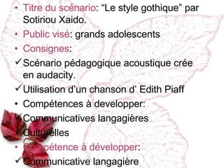 Titre du scénario :   “Le style gothique” par Sotiriou Xaido. Public vi sé : grands adolescents Consignes :  Sc énario pédagogique acoustique crée en audacity. Utilisation d’un chanson d’ Edith Piaff Compétences à developper :  Communicatives langagi ères Culturelles Compétence à développer : Communicative langagière 