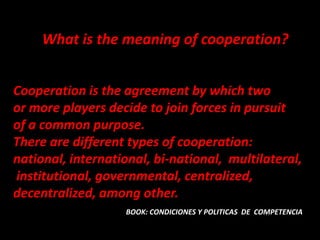 What is the meaning of cooperation?


Cooperation is the agreement by which two
or more players decide to join forces in pursuit
of a common purpose.
There are different types of cooperation:
national, international, bi-national, multilateral,
institutional, governmental, centralized,
decentralized, among other.
                   BOOK: CONDICIONES Y POLITICAS DE COMPETENCIA
 