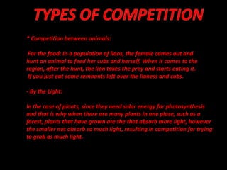 * Competition between animals:

 For the food: In a population of lions, the female comes out and
hunt an animal to feed her cubs and herself. When it comes to the
region, after the hunt, the lion takes the prey and starts eating it.
 If you just eat some remnants left over the lioness and cubs.

- By the Light:

In the case of plants, since they need solar energy for photosynthesis
and that is why when there are many plants in one place, such as a
forest, plants that have grown are the that absorb more light, however
the smaller not absorb so much light, resulting in competition for trying
to grab as much light.
 