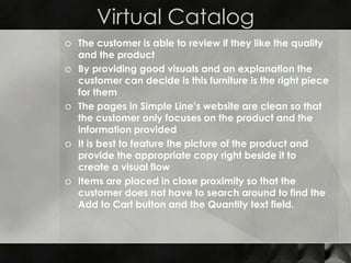 Virtual Catalog
o The customer is able to review if they like the quality
  and the product
o By providing good visuals and an explanation the
  customer can decide is this furniture is the right piece
  for them
o The pages in Simple Line’s website are clean so that
  the customer only focuses on the product and the
  information provided
o It is best to feature the picture of the product and
  provide the appropriate copy right beside it to
  create a visual flow
o Items are placed in close proximity so that the
  customer does not have to search around to find the
  Add to Cart button and the Quantity text field.
 