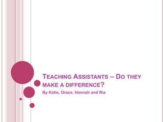 TEACHING ASSISTANTS – DO THEY
MAKE A DIFFERENCE?
By Katie, Grace, Hannah and Ria
 