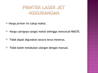    Harga printer ini cukup mahal.

    Harga catrignya sangat mahal sehingga mencecah RM270.

    Tidak dapat digunakan secara terus menerus.

    Tidak boleh melakukan ulangan dengan manual.
 
