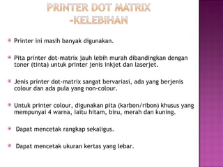    Printer ini masih banyak digunakan.

   Pita printer dot-matrix jauh lebih murah dibandingkan dengan
    toner (tinta) untuk printer jenis inkjet dan laserjet.

   Jenis printer dot-matrix sangat bervariasi, ada yang berjenis
    colour dan ada pula yang non-colour.

   Untuk printer colour, digunakan pita (karbon/ribon) khusus yang
    mempunyai 4 warna, iaitu hitam, biru, merah dan kuning.

    Dapat mencetak rangkap sekaligus.

    Dapat mencetak ukuran kertas yang lebar.
 