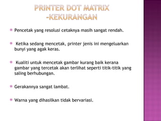    Pencetak yang resolusi cetaknya masih sangat rendah.

    Ketika sedang mencetak, printer jenis ini mengeluarkan
    bunyi yang agak keras.

    Kualiti untuk mencetak gambar kurang baik kerana
    gambar yang tercetak akan terlihat seperti titik-titik yang
    saling berhubungan.

   Gerakannya sangat lambat.

   Warna yang dihasilkan tidak bervariasi.
 