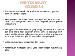    Tinta untuk mencetak dan kualiti untuk mencetak gambar
    berwarna sangat bagus.

   Menggunakan teknik semburan, maka printer jenis ini sama
    sekali tidak menghasilkan suara/brisik seperti printer-printer
    sebelumnya.

    Menggunakan resolusi cetak yang tinggi (minimum 300 dpi/dot
    per-inci), maka hasil cetakkan printer jenis ini biasanya lebih
    bagus apabila dibandingkan dengan jenis printer sebelumnya,
    khususnya dalam menghasilkan gambar ataupun grafik.

   Lebih mudah mencetak gambar dan warna.

   Kemampuan mencetak kertas yang lebar dengan kualiti yang
    baik.
 