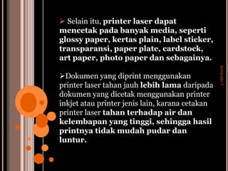  Selain itu, printer laser dapat
mencetak pada banyak media, seperti
glossy paper, kertas plain, label sticker,
transparansi, paper plate, cardstock,
art paper, photo paper dan sebagainya.




                                                 kumpulan 1
Dokumen yang diprint menggunakan
printer laser tahan jauh lebih lama daripada
dokumen yang dicetak menggunakan printer
inkjet atau printer jenis lain, karana cetakan
printer laser tahan terhadap air dan
kelembapan yang tinggi, sehingga hasil
printnya tidak mudah pudar dan
luntur.
 