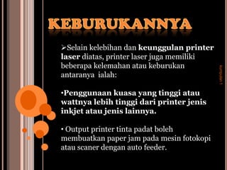Selain kelebihan dan keunggulan printer
laser diatas, printer laser juga memiliki
beberapa kelemahan atau keburukan




                                            kumpulan 1
antaranya ialah:

•Penggunaan kuasa yang tinggi atau
wattnya lebih tinggi dari printer jenis
inkjet atau jenis lainnya.

• Output printer tinta padat boleh
membuatkan paper jam pada mesin fotokopi
atau scaner dengan auto feeder.
 