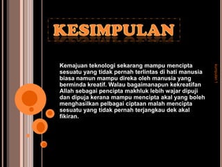 Kemajuan teknologi sekarang mampu mencipta




                                                      kumpulan 1
sesuatu yang tidak pernah terlintas di hati manusia
biasa namun mampu direka oleh manusia yang
berminda kreatif. Walau bagaimanapun kekreatifan
Allah sebagai pencipta makhluk lebih wajar dipuji
dan dipuja kerana mampu mencipta akal yang boleh
menghasilkan pelbagai ciptaan malah mencipta
sesuatu yang tidak pernah terjangkau dek akal
fikiran.
 