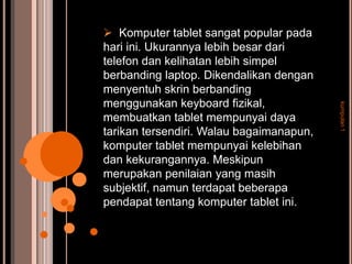  Komputer tablet sangat popular pada
hari ini. Ukurannya lebih besar dari
telefon dan kelihatan lebih simpel
berbanding laptop. Dikendalikan dengan
menyentuh skrin berbanding
menggunakan keyboard fizikal,




                                          kumpulan 1
membuatkan tablet mempunyai daya
tarikan tersendiri. Walau bagaimanapun,
komputer tablet mempunyai kelebihan
dan kekurangannya. Meskipun
merupakan penilaian yang masih
subjektif, namun terdapat beberapa
pendapat tentang komputer tablet ini.
 
