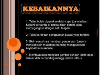 1. Tablet boleh digunakan dalam apa jua keadaan.
Seperti berbaring di tempat tidur, berdiri, atau
memegangnya dengan satu tangan.




                                                     kumpulan 1
2. Tidak berat dan penggunaan kuasa yang rendah.

3. Skrin sentuhnya membuat pandu arah (cusor)
menjadi lebih mudah berbanding menggunakan
keyboard atau mouse.

4. Membuat atau mengedit gambar dengan lebih tepat
dan mudah berbanding menggunakan tetikus.
 