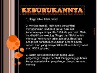 1. Harga tablet lebih mahal.

2. Menaip menjadi lebih lama berbanding
menggunakan keyboard fizikal. Kira-kira




                                                    kumpulan 1
kecepatannya hanya 50 - 150 kata per minit. Oleh
itu, dihadirkan teknologi Swype dan Slideit untuk
menutupi kelemahan tablet tersebut. Beberapa
pengeluar bahkan menyediakan peranti luaran
seperti iPad yang menyediakan Bluetooth keyboard
atau USB keyboard

3. Tablet tidak menyediakan ruang untuk
pergelangan tangan berehat. Pengguna juga harus
kerap memindahkan pergelangan tangan semasa
menulis
 