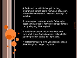 4. Perlu maklumat lebih banyak tentang
programnya kerana ketika menunjuk pada icon,
tablet tidak memberikan maklumat tentang icon
tersebut.

5. Kemampuan videonya lemah. Sebahagian




                                                 kumpulan 1
besar komputer tablet hanya dilengkapi dengan
kad grafik yang tidak terpisah.

6. Tablet mempunyai risiko kerosakan skrin
yang lebih tinggi.Apalagi paparan dalam tablet
juga berperanan sebagi alat input data.

7. Tablet mempunyai skrin yang lebih kecil dan
tidak dilengkapi dengan keyboard.
 