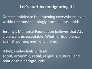 Let’s start by not ignoring it!

Domestic violence is happening everywhere, even
within the most seemingly normal households.

Jeremy’s Memorial Foundation believes that ALL
violence is unacceptable. Whether its violence
against women, men, or children.

It helps individuals with all
social, economic, racial, religious, cultural, and
relationship backgrounds.
 