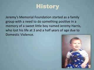 History
Jeremy’s Memorial Foundation started as a family
group with a need to do something positive in a
memory of a sweet little boy named Jeremy Harris,
who lost his life at 3 and a half years of age due to
Domestic Violence.
 