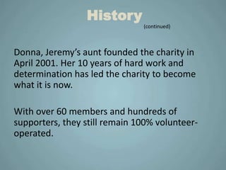 History
                               (continued)



Donna, Jeremy’s aunt founded the charity in
April 2001. Her 10 years of hard work and
determination has led the charity to become
what it is now.

With over 60 members and hundreds of
supporters, they still remain 100% volunteer-
operated.
 