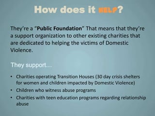 How does it help?
They’re a “Public Foundation” That means that they’re
a support organization to other existing charities that
are dedicated to helping the victims of Domestic
Violence.

They support…
• Charities operating Transition Houses (30 day crisis shelters
  for women and children impacted by Domestic Violence)
• Children who witness abuse programs
• Charities with teen education programs regarding relationship
  abuse
 