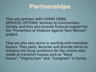 Partnerships
They are partners with CHIMO CRISIS
SERVICES, OPTIONS: Services to Communities
Society, and they also provide financial support for
the "Prevention of Violence Against Teen Women"
project.

They are also very active in working with transition
houses. They paint, decorate and provide extras to
enhance the living conditions for the victims who
reside at transition houses such as "Nova
House”, "Virginia Sam" and, "Evergreen" in Surrey.
 
