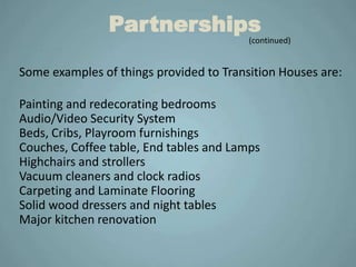 Partnerships
                                         (continued)


Some examples of things provided to Transition Houses are:

Painting and redecorating bedrooms
Audio/Video Security System
Beds, Cribs, Playroom furnishings
Couches, Coffee table, End tables and Lamps
Highchairs and strollers
Vacuum cleaners and clock radios
Carpeting and Laminate Flooring
Solid wood dressers and night tables
Major kitchen renovation
 